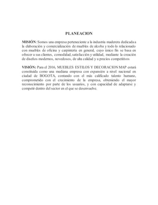 PLANEACION
MISIÓN:Somos una empresa perteneciente a la industria maderera dedicadaa
la elaboración y comercialización de muebles de alcoba y todo lo relacionado
con muebles de oficina y carpintería en general, cuyo único fin se basa en
ofrecer a sus clientes, comodidad, satisfacción y utilidad, mediante la creación
de diseños modernos, novedosos, de alta calidad y a precios competitivos
VISIÓN: Para el 2016, MUEBLES ESTILOS Y DECORACION MAP estará
constituida como una mediana empresa con expansión a nivel nacional en
ciudad de BOGOTA, contando con el más calificado talento humano,
comprometido con el crecimiento de la empresa, obteniendo el mayor
reconocimiento por parte de los usuarios, y con capacidad de adaptarse y
competir dentro del sector en el que se desenvuelve.
 
