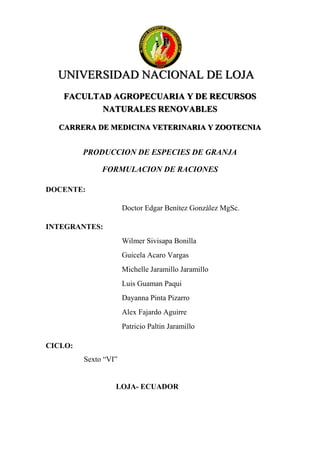 UNIVERSIDAD NACIONAL DE LOJA
FACULTAD AGROPECUARIA Y DE RECURSOS
NATURALES RENOVABLES
CARRERA DE MEDICINA VETERINARIA Y ZOOTECNIA
PRODUCCION DE ESPECIES DE GRANJA
FORMULACION DE RACIONES
DOCENTE:
Doctor Edgar Benítez González MgSc.
INTEGRANTES:
Wilmer Sivisapa Bonilla
Guicela Acaro Vargas
Michelle Jaramillo Jaramillo
Luis Guaman Paqui
Dayanna Pinta Pizarro
Alex Fajardo Aguirre
Patricio Paltin Jaramillo
CICLO:
Sexto “VI”
LOJA- ECUADOR
 