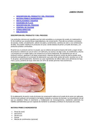 JAMON CRUDO
• DESCRIPCION DEL PRODUCTO Y DEL PROCESOS
• MATERIA PRIMA E INGREDIENTES
• INSTALACIONES Y EQUIPOS
• DIAGRAMA DE FLUJO
• DESCRIPCION DEL PROCESO
• CONTROL DE CALIDAD
• OTROS ASPECTOS
• BIBLIOGRAFÍA
DESCRIPCION DEL PRODUCTO Y DEL PROCESO
Los productos cárnicos son aquellos que han sido sometidos a un proceso de curado y/o maduración a
fin de modificar sus características organolépticas y de conservación. Para ello se someten a procesos
de secado, molido, emulsificación, adición de sales y condimentos, cambios de color o una combinación
de ellos. Se pueden clasificar en productos sin picar, donde destaca el jamón y el pollo ahumado y, en
productos picados o embutidos.
El jamón es un producto cárnico no picado, que se obtiene de la pierna trasera del cerdo y según el tipo
de producto a obtener se cura en seco o en salmuera, se cocina o se deja crudo, se condimenta y ahuma
y se empaca en un molde rígido o se conserva en su forma tradicional. Se caracteriza por ser un
producto nutritivo, apetitoso y de larga conservación. Además del jamón cocido de pierna existen otros
productos semejantes en su proceso de elaboración que usan otras partes del cerdo, recortes con un 30
% de grasa aproximadamente. Asimismo se usan ingredientes de relleno tales como almidones de trigo,
maíz y yuca y proteína de soya, todo esto con el fin de vender jamones más económicos.
En la elaboración de jamón crudo el principio de conservación radica en el curado de la carne con salmuera,
donde la sal sustituye a la humedad en los tejidos mediante un proceso de ósmosis. La concentración de sal
que se establece inhibe el crecimiento y multiplicación de microorganismos, resistiendo solamente los
halófilos (sal-tolerantes) que son capaces de mantener su actividad y contribuir en el proceso de curado.
MATERIA PRIMA E INGREDIENTES
• Pernil de cerdo
• Sal Común
• Sal de cura
• Azúcar
• Mezcla de condimentos (opcional)
 