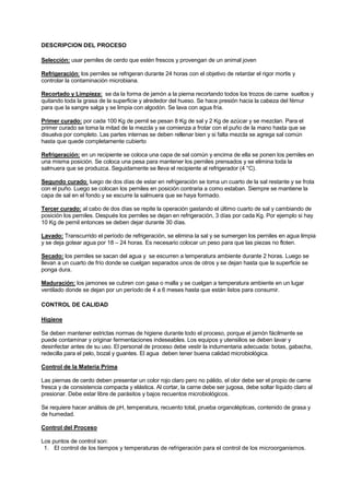 DESCRIPCION DEL PROCESO
Selección: usar perniles de cerdo que estén frescos y provengan de un animal joven
Refrigeración: los perniles se refrigeran durante 24 horas con el objetivo de retardar el rigor mortis y
controlar la contaminación microbiana.
Recortado y Limpieza: se da la forma de jamón a la pierna recortando todos los trozos de carne sueltos y
quitando toda la grasa de la superficie y alrededor del hueso. Se hace presión hacia la cabeza del fémur
para que la sangre salga y se limpia con algodón. Se lava con agua fría.
Primer curado: por cada 100 Kg de pernil se pesan 8 Kg de sal y 2 Kg de azúcar y se mezclan. Para el
primer curado se toma la mitad de la mezcla y se comienza a frotar con el puño de la mano hasta que se
disuelva por completo. Las partes internas se deben rellenar bien y si falta mezcla se agrega sal común
hasta que quede completamente cubierto
Refrigeración: en un recipiente se coloca una capa de sal común y encima de ella se ponen los perniles en
una misma posición. Se coloca una pesa para mantener los perniles prensados y se elimina toda la
salmuera que se produzca. Seguidamente se lleva el recipiente al refrigerador (4 °C).
Segundo curado: luego de dos días de estar en refrigeración se toma un cuarto de la sal restante y se frota
con el puño. Luego se colocan los perniles en posición contraria a como estaban. Siempre se mantiene la
capa de sal en el fondo y se escurre la salmuera que se haya formado.
Tercer curado: al cabo de dos días se repite la operación gastando el último cuarto de sal y cambiando de
posición los perniles. Después los perniles se dejan en refrigeración, 3 días por cada Kg. Por ejemplo si hay
10 Kg de pernil entonces se deben dejar durante 30 días.
Lavado: Transcurrido el período de refrigeración, se elimina la sal y se sumergen los perniles en agua limpia
y se deja gotear agua por 18 – 24 horas. Es necesario colocar un peso para que las piezas no floten.
Secado: los perniles se sacan del agua y se escurren a temperatura ambiente durante 2 horas. Luego se
llevan a un cuarto de frío donde se cuelgan separados unos de otros y se dejan hasta que la superficie se
ponga dura.
Maduración: los jamones se cubren con gasa o malla y se cuelgan a temperatura ambiente en un lugar
ventilado donde se dejan por un período de 4 a 6 meses hasta que están listos para consumir.
CONTROL DE CALIDAD
Higiene
Se deben mantener estrictas normas de higiene durante todo el proceso, porque el jamón fácilmente se
puede contaminar y originar fermentaciones indeseables. Los equipos y utensilios se deben lavar y
desinfectar antes de su uso. El personal de proceso debe vestir la indumentaria adecuada: botas, gabacha,
redecilla para el pelo, bozal y guantes. El agua deben tener buena calidad microbiológica.
Control de la Materia Prima
Las piernas de cerdo deben presentar un color rojo claro pero no pálido, el olor debe ser el propio de carne
fresca y de consistencia compacta y elástica. Al cortar, la carne debe ser jugosa, debe soltar líquido claro al
presionar. Debe estar libre de parásitos y bajos recuentos microbiológicos.
Se requiere hacer análisis de pH, temperatura, recuento total, prueba organolépticas, contenido de grasa y
de humedad.
Control del Proceso
Los puntos de control son:
1. El control de los tiempos y temperaturas de refrigeración para el control de los microorganismos.
 