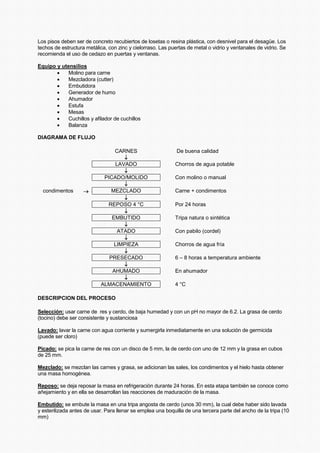 Los pisos deben ser de concreto recubiertos de losetas o resina plástica, con desnivel para el desagüe. Los
techos de estructura metálica, con zinc y cielorraso. Las puertas de metal o vidrio y ventanales de vidrio. Se
recomienda el uso de cedazo en puertas y ventanas.
Equipo y utensilios
• Molino para carne
• Mezcladora (cutter)
• Embutidora
• Generador de humo
• Ahumador
• Estufa
• Mesas
• Cuchillos y afilador de cuchillos
• Balanza
DIAGRAMA DE FLUJO
CARNES De buena calidad
↓
LAVADO Chorros de agua potable
↓
PICADO/MOLIDO Con molino o manual
↓
condimentos → MEZCLADO Carne + condimentos
↓
REPOSO 4 °C Por 24 horas
↓
EMBUTIDO Tripa natura o sintética
↓
ATADO Con pabilo (cordel)
↓
LIMPIEZA Chorros de agua fría
↓
PRESECADO 6 – 8 horas a temperatura ambiente
↓
AHUMADO En ahumador
↓
ALMACENAMIENTO 4 °C
DESCRIPCION DEL PROCESO
Selección: usar carne de res y cerdo, de baja humedad y con un pH no mayor de 6.2. La grasa de cerdo
(tocino) debe ser consistente y sustanciosa
Lavado: lavar la carne con agua corriente y sumergirla inmediatamente en una solución de germicida
(puede ser cloro)
Picado: se pica la carne de res con un disco de 5 mm, la de cerdo con uno de 12 mm y la grasa en cubos
de 25 mm.
Mezclado: se mezclan las carnes y grasa, se adicionan las sales, los condimentos y el hielo hasta obtener
una masa homogénea.
Reposo: se deja reposar la masa en refrigeración durante 24 horas. En esta etapa también se conoce como
añejamiento y en ella se desarrollan las reacciones de maduración de la masa.
Embutido: se embute la masa en una tripa angosta de cerdo (unos 30 mm), la cual debe haber sido lavada
y esterilizada antes de usar. Para llenar se emplea una boquilla de una tercera parte del ancho de la tripa (10
mm)
 