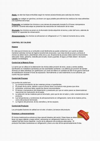 Atado: se atan las tripas embutidas según la manera acostumbrada para cada tipo de chorizo.
Lavado: se cuelgan en ganchos y se lavan con agua potable para eliminar los residuos de masa adheridos
a la superficie de la tripa.
Presecado: se trasladan los chorizos a una cámara de presecado durante 6 a 8 horas a temperatura
ambiente. Durante esta etapa se presentan las reacciones de maduración de la masa.
Ahumado: los chorizos se ponen en el ahumador donde adquirirán el aroma y color del humo, además de
mejorar su capacidad de conservación.
Almacenamiento: los chorizos se almacenan en refrigeración a 4 °C, hasta el momento de su venta.
CONTROL DE CALIDAD
Higiene
En vista que el chorizo es un embutido crudo fácilmente se puede contaminar, por cuanto se deben
mantener estrictas normas de higiene durante todo el proceso. Las mesa donde se pican y embute el
chorizo se deben lavar y desinfectan antes de su uso. El personal de proceso debe vestir la indumentaria
adecuada: botas, gabacha, redecilla para el pelo, bozal y guantes. El agua y el hielo deben r de buena
calidad microbiológica.
Control de la Materia Prima
La carne que se utiliza en la elaboración de chorizo debe provenir de toros, vacas y cerdos adultos,
sacrificados en mataderos aprobados por las autoridades sanitarias. Los aditivos por provenir de fuentes
diversas se debe esterilizar por gasificación con óxido de etileno en cantidad de 500 ml de gas/m3 del local
de esterilización durante 6 horas de exposición. Normalmente un solo tratamiento no es suficiente, por
cuanto hay que repetirlo.
Control del Proceso
Los puntos de control son:
1. La correcta formulación de las materias primas e ingredientes.
2. El picado de la carne, debido a que el chorizo tiene una textura más gruesa que otros
3. embutidos, entonces debe usarse los discos recomendados.
4. El tiempo y temperatura del añejamiento y presecado por que en estos pasos se desencadenan
reacciones de maduración de la pasta.
5. La selección de las maderas para el ahumado, para que le den el sabor y color característicos del
producto.
6. Las temperaturas y condiciones de almacenamiento en refrigeración, tanto de la materia prima,
como del producto terminado.
7. La higiene del personal, de los utensilios y de los equipos.
Control del Producto
Los principales factores de calidad son el color, el sabor y la textura del producto.
Empaque y almacenamiento
El chorizo tradicional se embute en tripa natural (intestino del cerdo). Estas tripas se deben
lavar con agua caliente y luego enfriar y almacenar en refrigeración hasta su uso. La
calidad final del chorizo depende mucho de la utilización de envolturas adecuadas. El
producto final debe mantenerse en refrigeración y tiene una vida útil de aproximadamente 8 días.
 