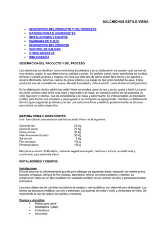 SALCHICHAS ESTILO VIENA
• DESCRIPCION DEL PRODUCTO Y DEL PROCESOS
• MATERIA PRIMA E INGREDIENTES
• INSTALACIONES Y EQUIPOS
• DIAGRAMA DE FLUJO
• DESCRIPCION DEL PROCESO
• CONTROL DE CALIDAD
• OTROS ASPECTOS
• BIBLIOGRAFÍA
DESCRIPCION DEL PRODUCTO Y DEL PROCESO
Las salchichas se clasifican como embutidos escaldados y en su elaboración se pueden usar carnes de
muy diverso origen, lo que determina su calidad y precio. Se prefiere carne recién sacrificada de novillos,
terneras y cerdos jóvenes y magros, en vista que este tipo de carne posee fibra tierna y se aglutina y
amarra fácilmente. Además, carece de grasa interna y es capaz de fijar gran cantidad de agua. Estos
productos son de consistencia suave, elevada humedad y corta duración (unos 8 días en refrigeración).
En la elaboración de las salchichas estilo Viena se emplea carne de res y cerdo, grasa y hielo. La carne
de cerdo confiere color entre rosa claro y rojo mate a la masa, en cambio la carne de res presenta un
color rojo claro e intenso, que da consistencia a la masa y sabor fuerte. Es indispensable un mezclador
(cutter) para formar una emulsión y para ayudar a su formación se agrega hielo. Reciben un tratamiento
térmico que coagula las proteínas y le dan una estructura firme y elástica; posteriormente se ahuman
para darles un sabor específico.
MATERIA PRIMA E INGREDIENTES
Una formulación para elaborar salchichas estilo Viena es la siguiente:
Carne de res 25 Kg
Carne de cerdo 75 Kg
Grasa animal 30 Kg
Hielo finamente triturado 30 Kg
Sal común 3 Kg
Flor de macís 100 g
Pimienta blanca 100 g
Mezcla de curación: Polifosfatos, colorante vegetal anaranjado, dextrosa o azúcar, emulsificante y
condimento para salchicha Viena.
INSTALACIONES Y EQUIPOS
Instalaciones
El local debe ser lo suficientemente grande para albergar las siguientes áreas: recepción de materia prima,
proceso, empaque, cámara de frío, bodega, laboratorio, oficina, servicios sanitarios y vestidor. La
construcción debe ser en bloc repellado con acabado sanitario en las uniones del piso y pared para facilitar
la limpieza.
Los pisos deben ser de concreto recubiertos de losetas o resina plástica, con desnivel para el desagüe. Los
techos de estructura metálica, con zinc y cielorraso. Las puertas de metal o vidrio y ventanales de vidrio. Se
recomienda el uso de cedazo en puertas y ventanas.
Equipo y utensilios
• Molino para carne
• Mezcladora (cutter)
• Embutidora
• Ahumador
 