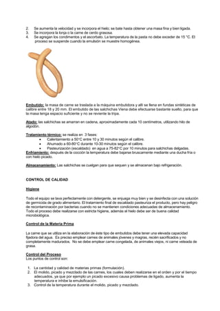 2. Se aumenta la velocidad y se incorpora el hielo; se bate hasta obtener una masa fina y bien ligada.
3. Se incorpora la lonja o la carne de cerdo grasosa.
4. Se agregan los condimentos y el ascorbato. La temperatura de la pasta no debe exceder de 15 °C. El
proceso se suspende cuando la emulsión se muestre homogénea.
Embutido: la masa de carne se traslada a la máquina embutidora y allí se llena en fundas sintéticas de
calibre entre 18 y 20 mm. El embutido de las salchichas Viena debe efectuarse bastante suelto, para que
la masa tenga espacio suficiente y no se reviente la tripa.
Atado: las salchichas se amarran en cadena, aproximadamente cada 10 centímetros, utilizando hilo de
algodón.
Tratamiento térmico: se realiza en 3 fases:
• Calentamiento a 50°C entre 10 y 30 minutos según el calibre.
• Ahumado a 60-80°C durante 10-30 minutos según el calibre.
• Pasteurización (escaldado) en agua a 75-82°C por 10 minutos para salchichas delgadas.
Enfriamiento: después de la cocción la temperatura debe bajarse bruscamente mediante una ducha fría o
con hielo picado.
Almacenamiento: Las salchichas se cuelgan para que sequen y se almacenan bajo refrigeración.
CONTROL DE CALIDAD
Higiene
Todo el equipo se lava perfectamente con detergente, se enjuaga muy bien y se desinfecta con una solución
de germicida de grado alimentario. El tratamiento final de escaldado pasteuriza el producto, pero hay peligro
de recontaminación por bacterias cuando no se mantienen condiciones adecuadas de almacenamiento.
Todo el proceso debe realizarse con estricta higiene, además el hielo debe ser de buena calidad
microbiológica.
Control de la Materia Prima
La carne que se utiliza en la elaboración de éste tipo de embutidos debe tener una elevada capacidad
fijadora del agua. Es preciso emplear carnes de animales jóvenes y magras, recién sacrificados y no
completamente madurados. No se debe emplear carne congelada, de animales viejos, ni carne veteada de
grasa.
Control del Proceso
Los puntos de control son:
1. La cantidad y calidad de materias primas (formulación).
2. El molido, picado y mezclado de las carnes, los cuales deben realizarse en el orden y por el tiempo
adecuados, ya que por ejemplo un picado excesivo causa problemas de ligado, aumenta la
temperatura e inhibe la emulsificación.
3. Control de la temperatura durante el molido, picado y mezclado.
 