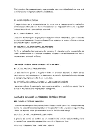 Ahora conocen las tareas necesarias para completar cada entregable el siguiente paso será
terminar cuanto tiempo tomara terminar cada tarea .
8.3 SECUENCIACIÓN DE TAREAS
El paso siguiente es la secuenciación de las tareas que se ha documentado en el orden
correctosalgunastareas tienendependenciases decir que no pueden comenzar o no pueden
terminar antes de otra que comience o termine.
8.4 DETERMINAR LA RUTA CRITICA
La creacióndel cronogramadel proyectoesel objetivofinal eneste capitulo. Como se ah visto
en mucho de los pasos en el proceso de gestión de proyectos se basa en ellos se empezara
con una definicion de los entregables .
8.5 DOCUMENTAR EL CRONOGRAMA DEL PROYECTO
Por fin se ha llegado ala programación del proyecto . A estas alturas debe conocer todas las
tareaslas estimacionesde la duración el orden de secuencia y los recursos necesarios para el
cronograma en un mundo perfecto.
CAPITULO 9 ELABORACIÓN DE PRESUPUESTO DEL PROYECTO
9.1 CREAR EL PRESUPUESTO DEL PROYECTO
Las dos actividades que en la mayoría de todos los proyectos despierta el interés de los
patrocinadoressonel cronogramay el presupuesto.A menudo al jede se le informa como va
el cronograma y el presupuesto desde el principio.
9.2 DETERMINACIÓN Y SEGUIMIENTO DE LAS MEDIDAS DE RENDIMIENTO
Hay varias medidas de desempeño que ayudaran a realizar el seguimiento y supervisar la
ejecución del presupuesto del proyecto y cronograma .
CAPITULO 10 ESTABLECER LOS PROCESOS DE CONTROL DE CAMBIOS
10.1 CUANDO SE PRODUCE UN CAMBIO
Un cambio se por logeneral se produce durante losprocesosde ejecución y de seguimiento y
control . La ejecuciónesdonde se produce el trabajodel proyecto.Losprocesosseguimientoy
control son aquellos en los que se miden o verifican resultados de trabajo.
10.2 CREAR UN PROCESO DE CONTROL DE CAMBIOS
El proceso de control de cambios es un procedimiento formal y documentado para la
presentación de los cambios y su gestión a través de la disposición final .
10.3 CREAR FORMULARIOS DE CONTROL DE CAMBIOS
 