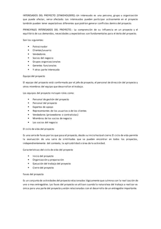 INTERESADOS DEL PROYECTO (STAKEHOLDERS).-Un interesado es una persona, grupo u organización
que puede afectar, verse afectado. Los interesados pueden participar activamente en el proyecto
también pueden tener expectativas diferentes que podrían generar conflictos dentro del proyecto.
PRINCIPALES INTERESADOS DEL PROYECTO.- La comprensión de su influencia en un proyecto y el
equilibrio de sus demandas, necesidades y expectativas son fundamentales para el éxito del proyecto.
Son los siguientes:
 Patrocinador
 Clientes/usuario
 Vendedores
 Socios del negocio
 Grupos organizacionales
 Gerentes funcionales
 Y otras parte interesada
Equipo del proyecto
El equipo del proyecto está conformado por el jefe de proyecto, el personal de dirección del proyecto y
otros miembros del equipo que desarrollan el trabajo.
Los equipos del proyecto incluyen roles como:
 Personal de gestión del proyecto
 Personal del proyecto
 Expertos de apoyo
 Representantes de los usuarios o de los clientes
 Vendedores (proveedores o contratistas)
 Miembros de los socios de negocio
 Los socios del negocio
El ciclo de vida del proyecto
Es una seriede fases por las que pasa el proyecto, desde su inicio hastael cierre.El ciclo de vida permite
la evaluación de una serie de similitudes que se pueden encontrar en todos los proyectos,
independientemente del contexto, la aplicabilidad o área de la actividad.
Características del ciclo de vida del proyecto
 Inicio del proyecto
 Organización y preparación
 Ejecución del trabajo del proyecto
 Cierre del proyecto
Fases del proyecto
Es un conjunto de actividades del proyecto relacionados lógicamente que culmina con la real ización de
uno o mas entregables. Las fases del proyecto se utilizan cuando la naturaleza del trabajo a realizar es
única para una parte del proyecto y están relacionadas con el desarrollo de un entregable importante.
 