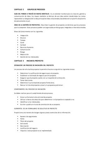 CAPITULO 2 GRUPOS DE PROCESOS
GUÍA DEL PMBOK A TRAVÉZ DE MAPAS MENTALES.- Es un estándar mundial para la creación, gestión y
comunicación de ideas, los mapas mentales se derivan de una idea central, donde todas las ramas
representan un desglosede la idea principal en ideas relacionadas,basándoseen un planilla de planilla
de pensamiento visual.
ÁREA DE LA GESTIÓN DE PROYECTOS.- Describen la gestión de proyectos en términos que los procesos
que la componen. Estos procesos pueden ser organizados en diez grupos integrados e interrelacionados.
Áreas de Conocimiento son los siguientes
 Integración
 Alcance
 Tiempo
 Coste
 Calidad
 Recursos Humanos
 Comunicación
 Riesgo
 Adquisición
 Gestión de los interesados
CAPITULO 3 INICIAR EL PROYECTO
ESTABLECER UN PROCESO DE INICIACIÓN DEL PROYECTO
Un proceso de solicitud de proyecto le permitirá hacerse cargo de las siguientes tareas:
 Determinar la justificación de negocio para el proyecto.
 Establecer un estimado de negocio para el proyecto.
 Asegurar que el proyecto cuenta con un respaldo de la dirección.
 Tomar decisiones.
 Determinar la prioridad del proyecto frente otros.
 Revisar la lista de proyectos actual y la propuesta preliminar.
COMPONENTES DEL PROCESO DE INICIACIÓN
Se deben realizar para el cumplimiento de este proceso.
 Enviar un formulario de solicitud de proyecto.
 Utilizar criterios de selección para determinar si el proyecto es aceptado o no.
 Identificar a los interesados.
 Escribir y publicar el acta de constitución de un proyecto.
ELEMENTOS DE UN FORMULARIO DE SOLICITUD DE PROYECTO
Proporciona una manera de recoger algunas piezas esenciales de la información.
 Numero de seguimiento
 Fecha
 Título del proyecto
 Solicitante
 Descripción
 Justificación del negocio
 Impacto si este proyecto no es implementado
 