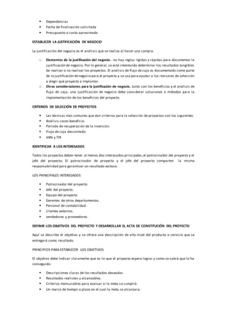  Dependencias
 Fecha de finalización solicitada
 Presupuesto o costo aproximado
ESTABLECER LA JUSTIFICACIÓN DE NEGOCIO
La justificación del negocio es el análisis que se realiza al hacer una compra.
o Elementos de la justificación del negocio.- no hay reglas rígidas y rápidas para documentar la
justificación de negocio. Por lo general, se está intentando determinar los resultados tangibles
de realizar o no realizar los proyectos. El análisis de flujo de caja es documentado como parte
de la justificación denegocio para el proyecto y se usa para ayudar a los revisores de selección
a elegir qué proyecto a implantar.
o Otras consideraciones para la justificación de negocio. Junto con los beneficios y el análisis de
flujo de caja, una justificación de negocio debe considerar soluciones o métodos para la
implementación de los beneficios del proyecto.
CRITERIOS DE SELECCIÓN DE PROYECTOS
 Las técnicas más comunes que dan criterios para la selección de proyectos son los siguientes:
 Análisis costo-beneficio.
 Periodo de recuperación de la inversión.
 Flujo de caja descontado.
 VAN y TIR
IDENTIFICAR A LOS INTERESADOS
Todos los proyectos deben tener al menos dos interesados principales,el patrocinador del proyecto y el
jefe del proyecto; El patrocinador de proyecto y el jefe del proyecto comparten la misma
responsabilidad para garantizar un resultado exitoso.
LOS PRINCIPALES INTERESADOS
 Patrocinador del proyecto.
 Jefe del proyecto.
 Equipo del proyecto.
 Gerentes de otros departamentos.
 Personal de contabilidad.
 clientes externos.
 vendedores y proveedores.
DEFINIR LOS OBJETIVOS DEL PROYECTO Y DESARROLLAR EL ACTA DE CONSTITUCIÓN DEL PROYECTO
Aquí se describe el objetivo y se ofrece una descripción de alto nivel del producto o servicio que se
entregará como resultado.
PRINCIPIOS PARA ESTABLECER LOS OBJETIVOS
El objetivo debe indicar claramente que es lo que el proyecto espera lograr y como se sabrá que lo ha
conseguido.
 Descripciones claras de los resultados deseados.
 Resultados realistas y alcanzables.
 Criterios mensurables para evaluar si la meta se cumplió.
 Un marco de tiempo o plazo en el cual la meta se alcanzara.
 