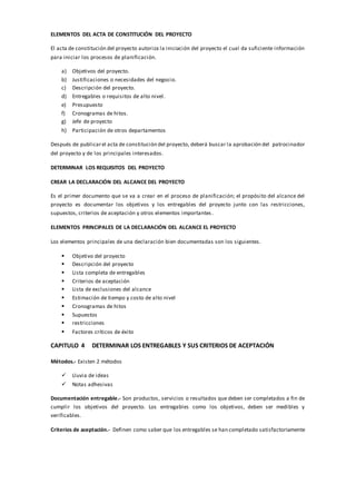 ELEMENTOS DEL ACTA DE CONSTITUCIÓN DEL PROYECTO
El acta de constitución del proyecto autoriza la iniciación del proyecto el cual da suficiente información
para iniciar los procesos de planificación.
a) Objetivos del proyecto.
b) Justificaciones o necesidades del negocio.
c) Descripción del proyecto.
d) Entregables o requisitos de alto nivel.
e) Presupuesto
f) Cronogramas de hitos.
g) Jefe de proyecto
h) Participación de otros departamentos
Después de publicarel acta de constitución del proyecto, deberá buscar la aprobación del patrocinador
del proyecto y de los principales interesados.
DETERMINAR LOS REQUISITOS DEL PROYECTO
CREAR LA DECLARACIÓN DEL ALCANCE DEL PROYECTO
Es el primer documento que se va a crear en el proceso de planificación; el propósito del alcance del
proyecto es documentar los objetivos y los entregables del proyecto junto con las restricciones,
supuestos, criterios de aceptación y otros elementos importantes.
ELEMENTOS PRINCIPALES DE LA DECLARACIÓN DEL ALCANCE EL PROYECTO
Los elementos principales de una declaración bien documentadas son los siguientes.
 Objetivo del proyecto
 Descripción del proyecto
 Lista completa de entregables
 Criterios de aceptación
 Lista de exclusiones del alcance
 Estimación de tiempo y costo de alto nivel
 Cronogramas de hitos
 Supuestos
 restricciones
 Factores críticos de éxito
CAPITULO 4 DETERMINAR LOS ENTREGABLES Y SUS CRITERIOS DE ACEPTACIÓN
Métodos.- Existen 2 métodos
 Lluvia de ideas
 Notas adhesivas
Documentación entregable.- Son productos, servicios o resultados que deben ser completados a fin de
cumplir los objetivos del proyecto. Los entregables como los objetivos, deben ser medibles y
verificables.
Criterios de aceptación.- Definen como saber que los entregables se han completado satisfactoriamente
 
