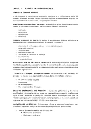 CAPITULO 5 PLANIFICAR Y ADQUIRIR LOS RECURSOS
ESTABLECER EL EQUIPO DEL PROYECTO
Lo más importante de cualquier proyecto es nuestra experiencia, es la conformidad del equipo del
proyecto. Los equipos eficientes y productivos son el resultado de una cuidadosa selección, con
evaluación de habilidades, capacidades y rasgos de personalidad, etc.
RECLUTAMIENTO DE LOS MIEMBROS DEL EQUIPO.- La evaluación le permite determinar y documentar
los tipos de habilidades disponibles en la organización y los que tendrá que contratar.
 Habilidades
 Conocimiento
 Disponibilidad
 Experiencia
ETAPAS DE DESARROLLO DEL EQUIPO.- los equipos de alto desempeño deben de funcionar de la
manera más eficiente y productiva, Como ejemplo las siguientes características.
 Altos niveles de confianza para cada uno y para cada jefe de proyecto
 Compromiso entusiasta
 Solución creativa
 Comunicación mejorada
 Altos niveles de satisfacción en el trabajo
 Responsabilidad
 Y toma de decisiones
REALIZAR UNA EVALUACIÓN DE HABILIDADES.- Están diseñadas para registrar los tipos de
habilidades, capacitación, evaluación y talentos de los miembros del equipo para que pueda
empezara planificarlaasignaciónde tareasyadquirirlosrecursosdesde otrosdepartamentos
fuera de las organizaciones.
DOCUMENTAR LOS ROLES Y RESPONSABILIDADES.- Los interesados en el resultado del
proyecto y su impacto en su organización individual. Como mínimo habrá entonces:
 Un patrocinador del proyecto
 Interesados
 Un jefe de proyecto
 Uno o más miembros del equipo
CREAR UN ORGANIGRAMA DEL PROYECTO.- Representa gráficamente y de manera
simplificada la estructura formal que posee una organización o empresa. De esta forma las
organizaciones muestran las principales funciones dentro de la organización y de las
relaciones jerárquicas;hayvariasmanerasde crear unorganigrama.Se puedencreardesde los
programas que integran MICROSOFT OFFICE u otros programas.
MOTIVACIÓN DE LOS EQUIPOS.- Es importante alentar y reconocer los esfuerzos bien
realizados y prevenir o corregir las acciones que son improductivas e ineficientes.
1. Tipos de motivación.- existen dos los cuales son:
 Motivadores extrínsecos
 Motivadores intrínsecos
 