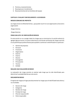 2. Premios y reconocimientos
3. Recompensar el rendimiento
4. Reconocimientos de los miembros del equipo
CAPITULO 6 EVALUAR Y DAR SEGUIMIENTO A LOS RIESGOS
RIESGOS COMUNES DEL PROYECTO
Los riegosvienenendiferentesformas ,que pueden ocurrir en una organización y fuera de la
organización
-Riegos Internos
-Riegos Externos
CREAR UNA LISTA DE VERIFICACIÓN DE RIESGOS
En esta sección se va a recoger todos los riesgos que se mencionó en la sección anterior (y
agregar algunasnuevas) la cual ser observaraenuna listade verificación de riesgos esta lista
esuna plantillaque puedeutilizarse para ayudarle a comenzar la identificación en particular :
 -Gestion de proyectos
 -Personal
 -Financiero
 -Organizativo
 -Externo
 -Interno
 -Alcance
 -Cronograma
 -Presupuesto
 -Tecnico
 -Calidad
REALIZAR UNA EVALUACIÓN DE RIESGO
La evaluación der riesgo consiste en analizar cada riesgo que ha sido identificado para
determinar la probabilidad de que esta ocurra
DOCUMENTAR RIESGO
El registrode riesgoesel lugar para documentar los riesgos que ah identificado hasta ahora y
sus resultados
 -Numero de riesgo
 -Categorias
 -Nombre de riesgo
 -Puntaje de riesgo
 -Plan de respuesta S/N
 -Parte responsable
 