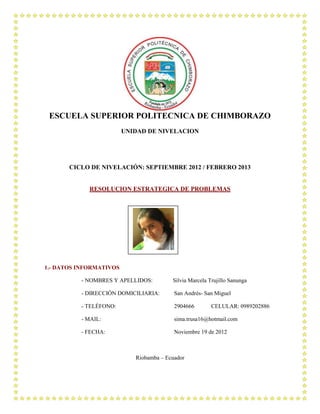 ESCUELA SUPERIOR POLITECNICA DE CHIMBORAZO
                         UNIDAD DE NIVELACION




       CICLO DE NIVELACIÓN: SEPTIEMBRE 2012 / FEBRERO 2013


             RESOLUCION ESTRATEGICA DE PROBLEMAS




1.- DATOS INFORMATIVOS

          - NOMBRES Y APELLIDOS:         Silvia Marcela Trujillo Sanunga

          - DIRECCIÓN DOMICILIARIA:       San Andrés- San Miguel

          - TELÉFONO:                     2904666        CELULAR: 0989202886

          - MAIL:                         sima.trusa16@hotmail.com

          - FECHA:                        Noviembre 19 de 2012



                            Riobamba – Ecuador
 