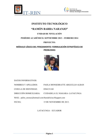 IT-RBN
INSTITUTO TECNOLÓGICO
“RAMÓN BARBA NARANJO”
UNIDAD DE NIVELACIÓN
PERÍODO ACADÉMICO: SEPTIEMBRE 2013 – FEBRERO 2014
PROYECTO:

MÓDULO LÓGICA DEL PENSAMIENTO: FORMULACIÓN ESTRATÉGICA DE
PROBLEMAS

DATOS INFORMATIVOS:
NOMBRES Y APELLIDOS:

PAOLA MONSERRATTE ARGUELLO ALBAN

CEDULA DE IDENTIDAD:

0504151168

DIRECCIÓN DOMICILIARIA:

CUIDADELA EL NIAGARA- LATACUNGA

MAIL: palito_monse@hotmail.com/thyndelicius.blogspot.com
FECHA:

15 DE NOVIEMBRE DE 2013.

LATACUNGA – ECUADOR

Página 1

 