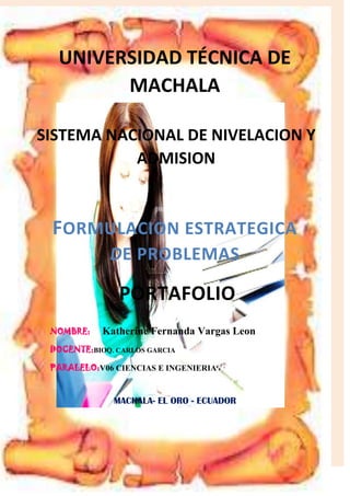 UNIVERSIDAD TÉCNICA DE
MACHALA
SISTEMA NACIONAL DE NIVELACION Y
ADMISION

FORMULACION ESTRATEGICA
DE PROBLEMAS

PORTAFOLIO
NOMBRE:

Katherine Fernanda Vargas Leon

DOCENTE:BIOQ. CARLOS GARCIA
PARALELO:V06 CIENCIAS E INGENIERIA

MACHALA- EL ORO - ECUADOR

 