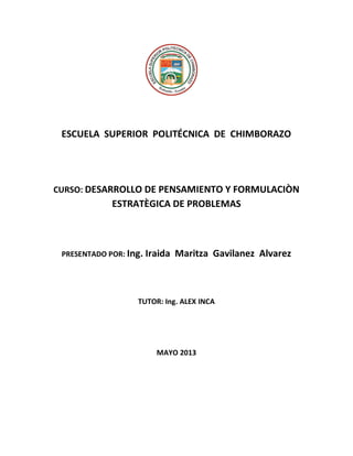 ESCUELA SUPERIOR POLITÉCNICA DE CHIMBORAZO
CURSO: DESARROLLO DE PENSAMIENTO Y
FORMULACIÒN ESTRATÈGICA DE PROBLEMAS
PRESENTADO POR: Ing. Iraida Maritza Gavilanez Alvarez
TUTOR: Ing. ALEX INCA
MAYO 2013
 