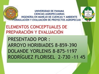 UNIVERSIDAD DE PANAMA 
CIENCIAS AGROPECUARIAS 
INGENERIA EN MANEJO DE CUENCAS Y AMBIENTE 
FORMULACIÓN Y EVALUACIÓN DE PROYECTOS AGROPECUARIOS 
ELEMENTOS CONCEPTUALES DE 
PREPARACIÓN Y EVALUACIÓN 
PRESENTADO POR : 
ARROYO HORIBIADES 8-859-390 
DOLANDE YORLENIS 8-875-1197 
RODRÍGUEZ FLORISEL 2-730 -11 45 
 