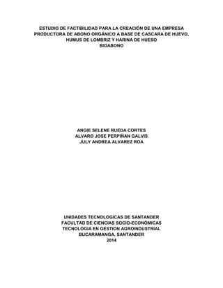 ESTUDIO DE FACTIBILIDAD PARA LA CREACIÓN DE UNA EMPRESA
PRODUCTORA DE ABONO ORGÁNICO A BASE DE CASCARA DE HUEVO,
HUMUS DE LOMBRIZ Y HARINA DE HUESO
BIOABONO
ANGIE SELENE RUEDA CORTES
ALVARO JOSE PERPIÑAN GALVIS
JULY ANDREA ALVAREZ ROA
UNIDADES TECNOLOGICAS DE SANTANDER
FACULTAD DE CIENCIAS SOCIO-ECONÓMICAS
TECNOLOGIA EN GESTION AGROINDUSTRIAL
BUCARAMANGA, SANTANDER
2014
 