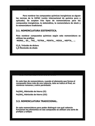 3. NOMENCLATURAS.

       Para nombrar los compuestos químicos inorgánicos se siguen
las normas de la IUPAC (unión internacional de química pura y
aplicada). Se aceptan tres tipos de nomenclaturas para los
compuestos inorgánicos, la sistemática, la nomenclatura de stock y
la nomenclatura tradicional.

3.1. NOMENCLATURA SISTEMÁTICA.

Para nombrar compuestos químicos según esta nomenclatura se
utilizan los prefijos:
MONO_, DI_, TRI_, TETRA_, PENTA_, HEXA_, HEPTA_ ...

Cl2O3 Trióxido de dicloro
I2O Monóxido de diodo




   3.2. NOMENCLATURA DE STOCK.

En este tipo de nomenclatura, cuando el elemento que forma el
compuesto tiene más de una valencia, ésta se indica al final, en
números romanos y entre paréntesis:


Fe(OH)2 Hidróxido de hierro (II)
Fe(OH)3 Hidróxido de hierro (III)


3.3. NOMENCLATURA TRADICIONAL.

En esta nomenclatura para poder distinguir con qué valencia
funcionan los elementos en ese compuesto se utilizan una serie de
prefijos y sufijos:
 