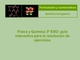 Formulación y nomenclatura

                  Química Inorgánica




 Física y Química 3º ESO: guía
interactiva para la resolución de
            ejercicios
 