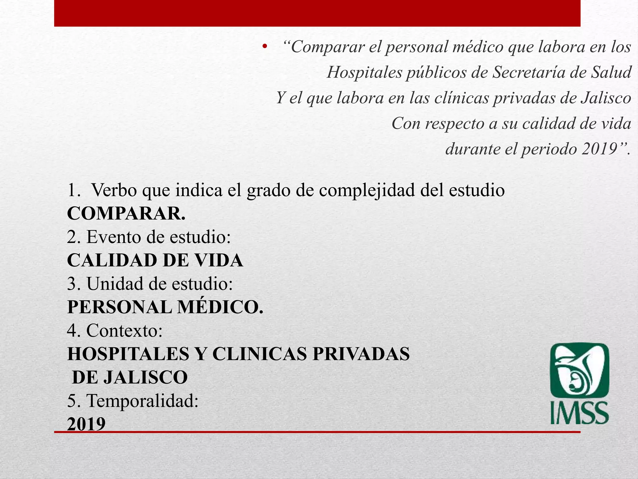 • “Comparar el personal médico que labora en los
Hospitales públicos de Secretaría de Salud
Y el que labora en las clínicas privadas de Jalisco
Con respecto a su calidad de vida
durante el periodo 2019”.
1. Verbo que indica el grado de complejidad del estudio
COMPARAR.
2. Evento de estudio:
CALIDAD DE VIDA
3. Unidad de estudio:
PERSONAL MÉDICO.
4. Contexto:
HOSPITALES Y CLINICAS PRIVADAS
DE JALISCO
5. Temporalidad:
2019
 