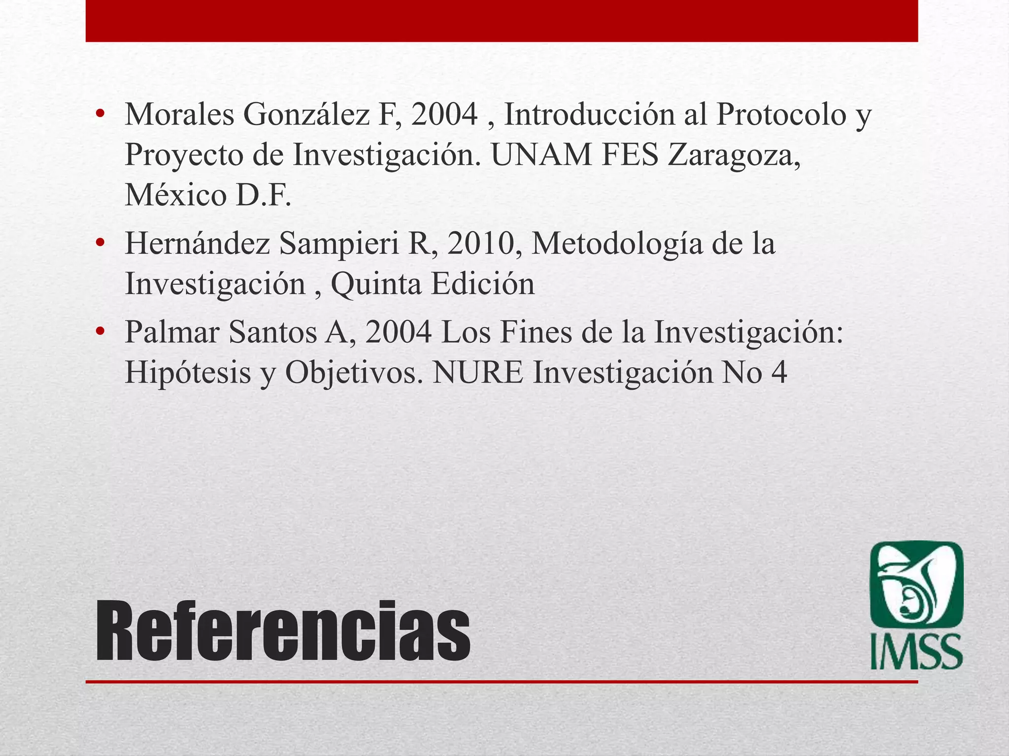 Referencias
• Morales González F, 2004 , Introducción al Protocolo y
Proyecto de Investigación. UNAM FES Zaragoza,
México D.F.
• Hernández Sampieri R, 2010, Metodología de la
Investigación , Quinta Edición
• Palmar Santos A, 2004 Los Fines de la Investigación:
Hipótesis y Objetivos. NURE Investigación No 4
 