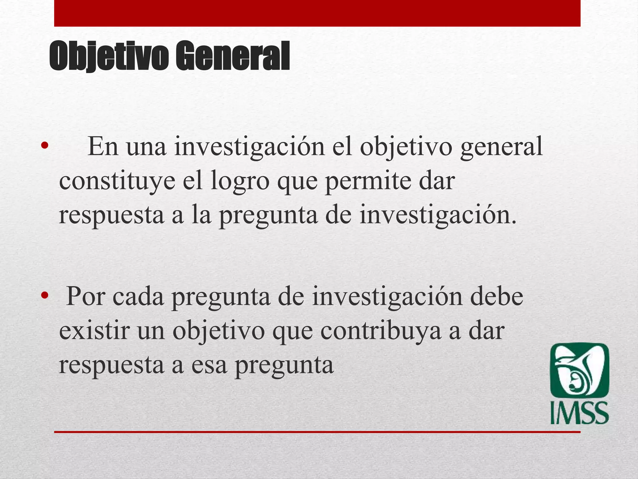 Objetivo General
• En una investigación el objetivo general
constituye el logro que permite dar
respuesta a la pregunta de investigación.
• Por cada pregunta de investigación debe
existir un objetivo que contribuya a dar
respuesta a esa pregunta
 