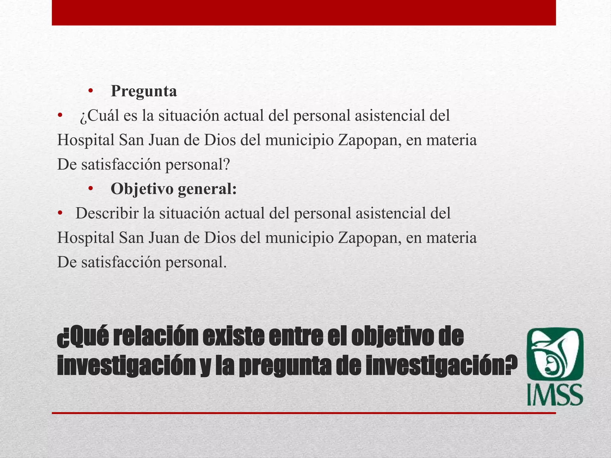 ¿Qué relación existe entre el objetivo de
investigación y la pregunta de investigación?
• Pregunta
• ¿Cuál es la situación actual del personal asistencial del
Hospital San Juan de Dios del municipio Zapopan, en materia
De satisfacción personal?
• Objetivo general:
• Describir la situación actual del personal asistencial del
Hospital San Juan de Dios del municipio Zapopan, en materia
De satisfacción personal.
 