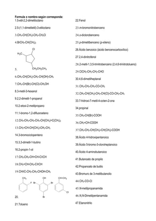 Formula o nombra según corresponda:
1.5-etil-2,2-dimetiloctano                          22.Fenol

2.5-(1,1-dimetiletil)-3-etiloctano                  23.m-bromonitrobenceno

3.CH3-CH(CH3)-CH2-CH2Cl                             24.o-diclorobenceno

4.BrCH2-CH(CH3)2                                    25.p-dimetilbenceno (p-xileno)

                  Cl                                26.Ácido benzoico (ácido bencenocarboxílico)
     H3C
                                                    27.2,4-dinitrofenol

                                                    28.2-metil-1,3,5-trinitrobenceno (2,4,6-trinitrotolueno)
5.                CH2CH2CH3
                                                    29.ClCH2-CH2-CH2-CHO
6.CH3-CH(CH3)-CH2-CH(OH)-CH3
                                                    30.4,6-dimetilheptanal
7.CH3-CH(Br)-CH(Cl)-CH2OH
                                                    31.CH3-CH2-CH2-CO-CH3
8.3-metil-3-hexanol
                                                    32.CH3-CH(CH3)-CH2-CH(Cl)-CO-CH2-CH3
9.2,2-dimetil-1-propanol
                                                    33.7-hidroxi-7-metil-4-octen-2-ona
10.2-etoxi-2-metilpropano
                                                    34.propinal
11.1-bromo-1,2-difluoroeteno
                                                    35.CH3-CH(Br)-COOH
12.CH3-CH2-CH2-CH2-CH(CH3)=C(CH3)2
                                                    36.CH2=CH-COOH
13.CH2=CH-CH(CH3)-CH2-CH3
                                                    37.CH3-CH2-CH(CH3)-CH(CH3)-COOH
14.3-bromociclopenteno
                                                    38.Ácido 4-hidroxipentanoico
15.3,3-dimetil-1-butino
                                                    39.Ácido 5-bromo-3-cloroheptanoico
16.2-propin-1-ol
                                                    40.Ácido 4-aminobutanoico
17.CH3-CH2-CH=CH-C≡CH
                                                    41.Butanoato de propilo
18.CH2=CH-CH2-C≡CH
                                                    42.Propanoato de butilo
19.CH≡C-CH2-CH2-CHOH-CH3
                                                    43.Bromuro de 3-metilbutanoilo
           CH3             OH             CH=CH2

                 F Br                Br
                                                    44.CH3-CO-Cl

                                                    45.N-metilpropanamida
                                               Cl

20.                        Br                       46.N,N-Dimetilpentanamida

21.Tolueno                                          47.Etanonitrilo
 