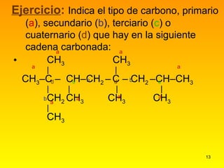   CH 3   CH 3       CH 3 –C –  CH–CH 2  –   C – CH 2  –CH–CH 3                   CH 2  CH 3  CH 3   CH 3             CH 3 Ejercicio :   Indica el tipo de carbono, primario ( a ), secundario ( b ), terciario ( c ) o cuaternario ( d ) que hay en la siguiente cadena carbonada: b b  b c   c d d a  a a   a a  a a  a  