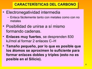 CARACTERÍSTICAS DEL CARBONO Electronegatividad intermedia Enlaca fácilemente tanto con metales como con no metales Posibilidad de unirse a sí mismo formando cadenas. Enlaces muy fuertes , se desprenden 830 kJ/mol al formar 2 enlaces C–H Tamaño pequeño, por lo que es posible que los átomos se aproximen lo suficiente para formar enlaces dobles y triples (esto no es posible en el Silicio). 