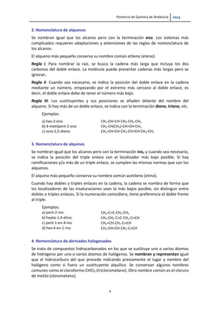 Ponencia de Química de Andalucía   
4 
2. Nomenclatura de alquenos
Se  nombran  igual  que  los  alcanos  pero  con  la  terminación  eno.  Los  sistemas  más 
complicados requieren adaptaciones y extensiones de las reglas de nomenclatura de 
los alcanos.  
El alqueno más pequeño conserva su nombre común etileno (eteno). 
Regla  I.  Para  nombrar  la  raíz,  se  busca  la  cadena  más  larga  que  incluya  los  dos 
carbonos del doble enlace. La molécula puede presentar cadenas más largas pero se 
ignoran. 
Regla  II.  Cuando  sea  necesario,  se  indica  la  posición  del  doble  enlace  en  la  cadena 
mediante  un  número,  empezando  por  el  extremo  más  cercano  al  doble  enlace,  es 
decir, el doble enlace debe de tener el número más bajo. 
Regla  III.  Los  sustituyentes  y  sus  posiciones  se  añaden  delante  del  nombre  del 
alqueno. Si hay más de un doble enlace, se indica con la terminación dieno, trieno, etc. 
Ejemplos: 
a) hex‐2‐eno  CH3‐CH=CH‐CH2‐CH2‐CH3 
b) 4‐metilpent‐2‐eno  CH3‐CH(CH3)‐CH=CH‐CH3 
c) octa‐2,5‐dieno  CH3‐CH=CH‐CH2‐CH=CH‐CH2‐CH3 
 
3. Nomenclatura de alquinos 
Se nombran igual que los alcanos pero con la terminación ino, y cuando sea necesario, 
se  indica  la  posición  del  triple  enlace  con  el  localizador  más  bajo  posible.  Si  hay 
ramificaciones y/o más de un triple enlace, se cumplen las mismas normas que con los 
alquenos.  
El alquino más pequeño conserva su nombre común acetileno (etino). 
Cuando hay dobles y triples enlaces en la cadena, la cadena se nombra de forma que 
los localizadores de las insaturaciones sean lo más bajos posible, sin distinguir entre 
dobles o triples enlaces. Si la numeración coincidiera, tiene preferencia el doble frente 
al triple. 
Ejemplos: 
a) pent‐2‐ino  CH3‐CC‐CH2‐CH3 
b) hepta‐1,4‐diino  CH3‐CH2‐CC‐CH2‐CCH 
c) pent‐1‐en‐4‐ino  CH2=CH‐CH2‐CCH 
d) hex‐4‐en‐1‐ino  CH3‐CH=CH‐CH2‐CCH
 
4. Nomenclatura de derivados halogenados 
Se trata de compuestos hidrocarbonados en los que se sustituye uno o varios átomos 
de hidrógeno por uno o varios átomos de halógenos. Se nombran y representan igual 
que  el  hidrocarburo  del  que  procede  indicando  previamente  el  lugar  y  nombre  del 
halógeno  como  si  fuera  un  sustituyente  alquílico.  Se  conservan  algunos  nombres 
comunes como el cloroformo CHCl3 (triclorometano). Otro nombre común es el cloruro 
de metilo (clorometano).  
 
 