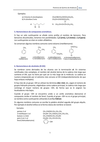 Ponencia de Química de Andalucía   
5 
Ejemplos: 
a) 2‐bromo‐4‐cloroheptano  CH3CHBrCH2CHClCH2CH2CH3 
b) 4‐clorohex‐2‐eno  CH3CH=CHCHClCH2CH3 
Br Cl
a) CH3-CH=CH-CH-CH2-CH3
Cl
b)
 
 
5. Nomenclatura de compuestos aromáticos. 
Si  hay  un  solo  sustituyente  se  añade  como  prefijo  al  nombre  de  benceno.  Para 
bencenos disustituidos, tenemos tres posibilidades: 1,2 (orto), 1,3 (meta) y 1,4 (para). 
Los sustituyentes se citan en orden alfabético. 
Se conservan algunos nombres comunes como tolueno (metilbenceno).  
CH3
CH3 CH3
tolueno
metilbenceno
CH3
o-dimetilbenceno
1,2-dimetilbenceno
CH2CH3
m-etilmetilbenceno
1-etil-3-metilbenceno
CH(CH3)2
Cl
p-cloroisopropilbenceno
1-cloro-4-isopropilbenceno
6. Nomenclatura de alcoholes (R‐OH) 
Se  nombran  como  derivados  de  los  alcanos  con  la  terminación  ol.  En  sistemas 
ramificados más complejos, el nombre del alcohol deriva de la cadena más larga que 
contiene el OH, que no tiene por qué ser la más larga de la molécula. La cadena se 
numera empezando por el extremo más cercano al OH (independientemente de que 
haya enlaces múltiples).  
Si hay más de un grupo –OH se utilizan los términos diol, triol, etc, según el número de 
grupos hidroxilo presente, eligiéndose como cadena principal, la cadena más larga que 
contenga  el  mayor  número  de  grupos  –OH,  de  forma  que  se  le  asignen  los 
localizadores más bajos. 
Cuando  el  grupo  –OH  se  encuentra  unido  a  un  anillo  aromático  (benceno)  el 
compuesto recibe el nombre de fenol. Cuando el grupo –OH no es el grupo principal, 
se nombra como sustituyente utilizando el prefijo hidroxi. 
En algunos nombres comunes se escribe la palabra alcohol seguida del grupo alquilo. 
Por ejemplo el alcohol etílico es la forma clásica de nombrar al etanol. 
Ejemplos:   
pentan‐2‐ol  CH3‐CH(OH)‐CH2‐CH2‐CH3 
3‐metilhexan‐1‐ol  CH2OH‐ CH2‐CH(CH3)‐CH2‐CH2‐CH3  
butano‐1,3‐diol  CH3‐CH(OH)‐CH2‐CH2OH 
pent‐3‐en‐1‐ol  CH2OH‐ CH2‐CH=CH‐CH3  
fenol (hidroxibenceno) 
 
OH
 
   
 