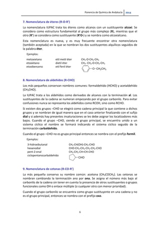 Ponencia de Química de Andalucía   
6 
7. Nomenclatura de éteres (R‐O‐R’) 
La nomenclatura IUPAC trata los éteres como alcanos con un sustituyente alcoxi. Se 
considera como estructura fundamental al grupo más complejo (R), mientras que el 
otro (R’) se considera como sustituyente (R’O‐) y se nombra como alcoxialcano. 
Esta  nomenclatura  es  nueva,  y  es  muy  frecuente  encontrar  otra  nomenclatura 
(también aceptada) en la que se nombran los dos sustituyentes alquílicos seguidos de 
la palabra éter.  
Ejemplos:     
metoxietano  etil metil éter  CH3‐O‐CH2‐CH3 
etoxietano  dietil éter  CH3‐ CH2‐O‐CH2‐CH3  
etoxibenceno  etil fenil éter 
O CH2CH3
 
8. Nomenclatura de aldehídos (R‐CHO)  
Los más pequeños conservan nombres comunes: formaldehído (HCHO) y acetaldehído 
(CH3CHO). 
La IUPAC trata a los aldehídos como derivados de alcanos con la terminación al. Los 
sustituyentes de la cadena se numeran empezando por el grupo carbonilo. Para evitar 
confusiones nunca se representa los aldehídos como RCOH, sino como RCHO. 
Si existen dos grupos –CHO se elegirá como cadena principal la que contiene a dichos 
grupos y se nombran de igual manera que en el caso anterior finalizando con el sufijo 
dial y si además hay presentes insaturaciones se les debe asignar los localizadores más 
bajos.  Cuando  el  grupo  –CHO,  siendo  el  grupo  principal,  se  encuentra  unido  a  un 
sistema  cíclico  el  nombre  se  formará  indicando  el  sistema  cíclico  seguido  de  la 
terminación carbaldehído. 
Cuando el grupo –CHO no es grupo principal entonces se nombra con el prefijo formil. 
Ejemplos:   
3‐hidroxibutanal  CH3‐CH(OH)‐CH2‐CHO 
hexanodial  CHO‐CH2‐CH2‐CH2‐CH2‐CHO 
pent‐2‐enal  CH3‐CH2‐CH=CH‐CHO 
ciclopentanocarbaldehído 
CHO
 
9. Nomenclatura de cetonas (R‐CO‐R’) 
La  más  pequeña  conserva  su  nombre  común:  acetona  (CH3COCH3).  Las  cetonas  se 
nombran  cambiando  la  terminación  ano  por  ona.  Se  asigna  el  número  más  bajo  al 
carbonilo de la cadena sin tener en cuenta la presencia de otros sustituyentes o grupos 
funcionales como OH o enlace múltiple (o cualquier otro con menor prioridad).
Cuando el grupo carbonilo se encuentra como grupo sustituyente en una cadena y no 
es el grupo principal, entonces se nombra con el prefijo oxo. 
 
 