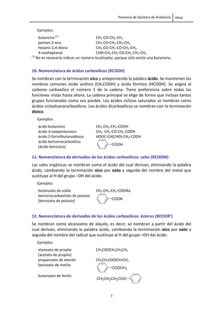 Ponencia de Química de Andalucía   
7 
Ejemplos:   
butanona (1) 
CH3‐CO‐CH2‐CH3 
pentan‐2‐ona  CH3‐CO‐CH2‐CH2‐CH3 
hexano‐2,4‐diona  CH3‐CO‐CH2‐CO‐CH2‐CH3 
4‐oxoheptanal  CHO‐CH2‐CH2‐CO‐CH2‐CH2‐CH3 
(1)
 No es necesario indicar un número localizador, porque sólo existe una butanona. 
10. Nomenclatura de ácidos carboxílicos (RCOOH) 
Se nombran con la terminación oico y anteponiendo la palabra ácido. Se mantienen los 
nombres  comunes  ácido  acético  (CH3COOH)  y  ácido  fórmico  (HCOOH).  Se  asigna  al 
carbono  carboxílico  el  número  1  de  la  cadena.  Tiene  preferencia  sobre  todas  las 
funciones vistas hasta ahora. La cadena principal se elige de forma que incluya tantos 
grupos funcionales como sea posible. Los ácidos cíclicos saturados se nombran como 
ácidos cicloalcanocarboxílicos. Los ácidos dicarboxílicos se nombran con la terminación 
dioico. 
Ejemplos:   
ácido butanoico 
CH3‐CH2‐CH2‐COOH 
ácido 3‐oxopentanoico  CH3‐ CH2‐CO‐CH2‐COOH 
ácido 2‐formilbutanodioico  HOOC‐CH(CHO)‐CH2‐COOH 
ácido bencenocarboxílico  
(ácido benzoico)  
 
COOH
 
11. Nomenclatura de derivados de los ácidos carboxílicos: sales (RCOOM) 
Las sales orgánicas se nombran como el ácido del cual derivan, eliminando la palabra 
ácido, cambiando la terminación oico por oato y seguida del nombre del metal que 
sustituye al H del grupo –OH del ácido. 
Ejemplos:   
butanoato de sodio 
CH3‐CH2‐CH2‐COONa 
bencenocarboxilato de potasio 
(benzoato de potasio) 
 
 
COOK
 
12. Nomenclatura de derivados de los ácidos carboxílicos: ésteres (RCOOR’) 
Se nombran como alcanoatos de alquilo, es decir, se nombran a partir del ácido del 
cual derivan, eliminando la palabra ácido, cambiando la terminación oico por oato y 
seguida del nombre del radical que sustituye al H del grupo –OH del ácido. 
Ejemplos:   
etanoato de propilo 
(acetato de propilo)  
CH3COOCH2CH2CH3 
propanoato de etenilo  CH3CH2COOCH=CH2 
benzoato de metilo 
COOCH3
butanoato de fenilo 
 
CH3CH2CH2COO
 
 