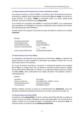 Ponencia de Química de Andalucía   
8 
13. Nomenclatura de derivados de los ácidos carboxílicos: amidas  
Si la amida es primaria, es decir R‐CONH2, se nombra a partir del ácido del cual deriva, 
eliminando la palabra ácido, cambiando la terminación oico por amida. Se trata de un 
grupo  terminal.  Si  el  grupo   ‐CONH2  se  encuentra  unido  a  un  anillo,  siendo  grupo 
principal, entonces se nombra como carboxamida. 
Si las amidas son secundarias (R–CONHR´) o terciarias (R–CONR´R´´) los sustituyentes 
que reemplazan a los hidrógenos se localizan empleando la letra N delante del nombre 
del sustituyente por orden alfabético. 
Cuando existen otros grupos funcionales de mayor prioridad se nombra con el prefijo 
carbamoil. 
 
Ejemplos:   
etanamida (acetamida)  CH3CONH2
N‐metilpropanamida  CH3CH2CONHCH3 
N,N‐dimetilbutanamida  CH3CH2CH2CON(CH3)2 
ciclohex‐2‐enocarboxamida 
 
CONH2
ácido 3‐carbamoilbutanoico  CH3CH(CONH2)CH2COOH
14. Nomenclatura de aminas (RNH2) 
Se reemplaza la terminación o del alcano por la terminación amina. La posición del 
grupo funcional se indica mediante un localizador que designa el átomo de C al cual 
está unido, como en los alcoholes. 
En el caso de aminas secundarias y terciarias, el sustituyente alquílico más complejo 
del nitrógeno se escoge como raíz. Los demás se nombran usando la letra N‐ seguida 
de los sustituyentes adicionales. Si la amina no es el grupo principal, entonces se utiliza 
el prefijo amino, como sustituyente de la cadena de alcano. Por ejemplo el ácido 2‐
aminopropanoico.  
Ejemplos:   
etanamina   CH3‐CH2NH2
hexano‐2,4‐diamina  CH3‐CH(NH2)‐CH2‐ CH(NH2)‐ CH2‐CH3 
N,N‐dimetilbutanamina  CH3CH2CH2CH2N(CH3)2 
3‐aminobutanal 
 
CH3CH(NH2) CH2CHO 
Muchos  nombres  comunes  se  basan  en  la  denominación  de  alquilamina,  como  por 
ejemplo la trietilamina (CH3CH2)3N, etilamina CH3‐CH2NH2, dimetilamina (CH3)2NH, etc.. 
 
15. Nomenclatura de nitrilos (RCN) 
Se nombran como alcanonitrilos. El menor se llama acetonitrilo (CH3CN). La cadena se 
numera como en los ácidos carboxílicos, ya que este grupo debe ir en el extremo de la 
cadena. Cuando no es el grupo principal, el sustituyente CN se denomina ciano. En 
sistemas cíclicos se nombran como cicloalcanocarbonitrilos. 
   
 