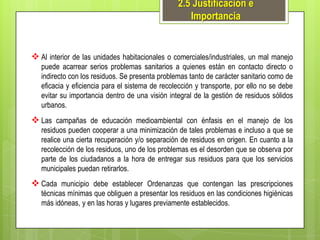 2.5 Justificación e
Importancia

 Al interior de las unidades habitacionales o comerciales/industriales, un mal manejo
puede acarrear serios problemas sanitarios a quienes están en contacto directo o
indirecto con los residuos. Se presenta problemas tanto de carácter sanitario como de
eficacia y eficiencia para el sistema de recolección y transporte, por ello no se debe
evitar su importancia dentro de una visión integral de la gestión de residuos sólidos
urbanos.

 Las campañas de educación medioambiental con énfasis en el manejo de los
residuos pueden cooperar a una minimización de tales problemas e incluso a que se
realice una cierta recuperación y/o separación de residuos en origen. En cuanto a la
recolección de los residuos, uno de los problemas es el desorden que se observa por
parte de los ciudadanos a la hora de entregar sus residuos para que los servicios
municipales puedan retirarlos.

 Cada municipio debe establecer Ordenanzas que contengan las prescripciones
técnicas mínimas que obliguen a presentar los residuos en las condiciones higiénicas
más idóneas, y en las horas y lugares previamente establecidos.

 