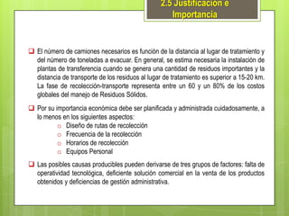 2.5 Justificación e
Importancia

 El número de camiones necesarios es función de la distancia al lugar de tratamiento y
del número de toneladas a evacuar. En general, se estima necesaria la instalación de
plantas de transferencia cuando se genera una cantidad de residuos importantes y la
distancia de transporte de los residuos al lugar de tratamiento es superior a 15-20 km.
La fase de recolección-transporte representa entre un 60 y un 80% de los costos
globales del manejo de Residuos Sólidos.
 Por su importancia económica debe ser planificada y administrada cuidadosamente, a
lo menos en los siguientes aspectos:
o Diseño de rutas de recolección
o Frecuencia de la recolección
o Horarios de recolección
o Equipos Personal

 Las posibles causas producibles pueden derivarse de tres grupos de factores: falta de
operatividad tecnológica, deficiente solución comercial en la venta de los productos
obtenidos y deficiencias de gestión administrativa.

 