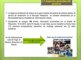 2.1 Aspectos generales del
proyecto
 La etapa de recolección de basura es la parte medular del sistema de limpieza pública. El
servicio de recolección en el Municipio Palavecino es brindado directamente por la
Municipalidad bajo la modalidad de “administración directa.

 Actualmente se recogen 180 ton/día, información suministrada por el alcalde de
Palavecino, 18-12-2013, diario El Impulso, lo cual indica que se necesitan al menos trece
(13) camiones compactadores operativos, sin embargo solamente tres (3) están
operativos.

En las Urbanizaciones
como El Trigal, El
Paraíso, Almarriera y El
Recreo

No se recogen los desechos
con frecuencia

hacen que la ciudad se encuentren
sucias y sus recursos

estén contaminados.

 