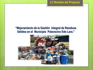 2.2 Nombre del Proyecto

“Mejoramiento de la Gestión Integral de Residuos
Sólidos en el Municipio Palavecino Edo Lara.”

 