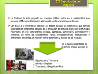 2.3 Descripción del
proyecto

 La finalidad de este proyecto de inversión pública radica en la problemática que
presenta el Municipio Palavecino relacionada con la acumulación de basura.

 Con base a la información obtenida se deberá ejecutar un diagnóstico que permita
establecer las condiciones actuales de la prestación del servicio de aseo en el Municipio
Palavecino, en sus componentes técnicas, operativas, comerciales, administrativo y
financiero, así como las características físicas, socioeconómicas, institucionales y
ambientales existentes, en relación con la generación y manejo de los residuos.
En la fase de diagnóstico se
determino prestar atención a:

1. Recolección y Transporte
2. Barrido y Limpieza
3. Tratamiento y Disposición Final

 