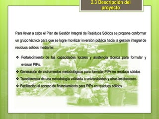 2.3 Descripción del
proyecto

Para llevar a cabo el Plan de Gestión Integral de Residuos Sólidos se propone conformar
un grupo técnico para que se logre movilizar inversión pública hacia la gestión integral de

residuos sólidos mediante:
❖ Fortalecimiento de las capacidades locales y asistencia técnica para formular y
evaluar PIPs.
❖ Generación de instrumentos metodológicos para formular PIPs en residuos sólidos
❖ Transferencia de una metodología validada a universidades y otras instituciones.
❖ Facilitación al acceso de financiamiento para PIPs en residuos sólidos

 