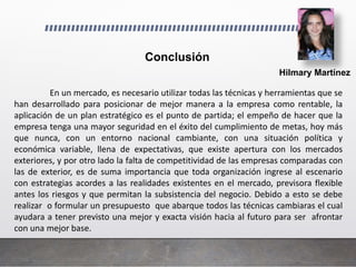 Hilmary Martínez
Conclusión
En un mercado, es necesario utilizar todas las técnicas y herramientas que se
han desarrollado para posicionar de mejor manera a la empresa como rentable, la
aplicación de un plan estratégico es el punto de partida; el empeño de hacer que la
empresa tenga una mayor seguridad en el éxito del cumplimiento de metas, hoy más
que nunca, con un entorno nacional cambiante, con una situación política y
económica variable, llena de expectativas, que existe apertura con los mercados
exteriores, y por otro lado la falta de competitividad de las empresas comparadas con
las de exterior, es de suma importancia que toda organización ingrese al escenario
con estrategias acordes a las realidades existentes en el mercado, previsora flexible
antes los riesgos y que permitan la subsistencia del negocio. Debido a esto se debe
realizar o formular un presupuesto que abarque todos las técnicas cambiaras el cual
ayudara a tener previsto una mejor y exacta visión hacia al futuro para ser afrontar
con una mejor base.
 