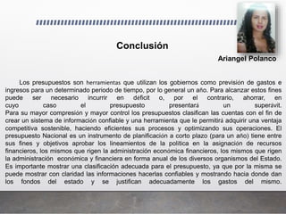 Ariangel Polanco
Los presupuestos son herramientas que utilizan los gobiernos como previsión de gastos e
ingresos para un determinado periodo de tiempo, por lo general un año. Para alcanzar estos fines
puede ser necesario incurrir en déficit o, por el contrario, ahorrar, en
cuyo caso el presupuesto presentará un superávit.
Para su mayor compresión y mayor control los presupuestos clasifican las cuentas con el fin de
crear un sistema de información confiable y una herramienta que le permitirá adquirir una ventaja
competitiva sostenible, haciendo eficientes sus procesos y optimizando sus operaciones. El
presupuesto Nacional es un instrumento de planificación a corto plazo (para un año) tiene entre
sus fines y objetivos aprobar los lineamientos de la política en la asignación de recursos
financieros, los mismos que rigen la administración económica financieros, los mismos que rigen
la administración económica y financiera en forma anual de los diversos organismos del Estado.
Es importante mostrar una clasificación adecuada para el presupuesto, ya que por la misma se
puede mostrar con claridad las informaciones hacerlas confiables y mostrando hacia donde dan
los fondos del estado y se justifican adecuadamente los gastos del mismo.
Conclusión
 