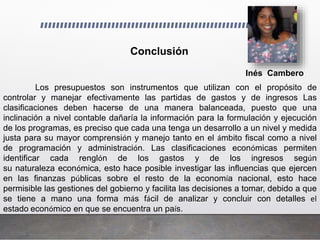 Inés Cambero
Conclusión
Los presupuestos son instrumentos que utilizan con el propósito de
controlar y manejar efectivamente las partidas de gastos y de ingresos Las
clasificaciones deben hacerse de una manera balanceada, puesto que una
inclinación a nivel contable dañaría la información para la formulación y ejecución
de los programas, es preciso que cada una tenga un desarrollo a un nivel y medida
justa para su mayor comprensión y manejo tanto en el ámbito fiscal como a nivel
de programación y administración. Las clasificaciones económicas permiten
identificar cada renglón de los gastos y de los ingresos según
su naturaleza económica, esto hace posible investigar las influencias que ejercen
en las finanzas públicas sobre el resto de la economía nacional, esto hace
permisible las gestiones del gobierno y facilita las decisiones a tomar, debido a que
se tiene a mano una forma más fácil de analizar y concluir con detalles el
estado económico en que se encuentra un país.
 