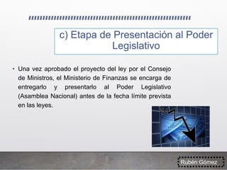 c) Etapa de Presentación al Poder
Legislativo
• Una vez aprobado el proyecto del ley por el Consejo
de Ministros, el Ministerio de Finanzas se encarga de
entregarlo y presentarlo al Poder Legislativo
(Asamblea Nacional) antes de la fecha límite prevista
en las leyes.
Rubén Gómez
 
