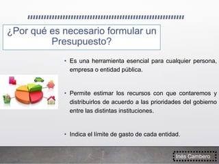 ¿Por qué es necesario formular un
Presupuesto?
Inés Cambero
• Es una herramienta esencial para cualquier persona,
empresa o entidad pública.
• Permite estimar los recursos con que contaremos y
distribuirlos de acuerdo a las prioridades del gobierno
entre las distintas instituciones.
• Indica el límite de gasto de cada entidad.
 