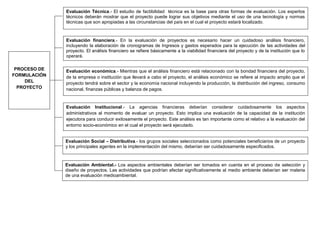 Evaluación Técnica.- El estudio de factibilidad técnica es la base para otras formas de evaluación. Los expertos
técnicos deberán mostrar que el proyecto puede lograr sus objetivos mediante el uso de una tecnología y normas
técnicas que son apropiadas a las circunstancias del país en el cual el proyecto estará localizado.
Evaluación financiera.- En la evaluación de proyectos es necesario hacer un cuidadoso análisis financiero,
incluyendo la elaboración de cronogramas de Ingresos y gastos esperados para la ejecución de las actividades del
proyecto. El análisis financiero se refiere básicamente a la viabilidad financiera del proyecto y de la institución que lo
operará.
Evaluación económica.- Mientras que el análisis financiero está relacionado con la bondad financiera del proyecto,
de la empresa o institución que llevará a cabo el proyecto, el análisis económico se refiere al impacto amplio que el
proyecto tendrá sobre el sector y la economía nacional incluyendo la producción, la distribución del ingreso, consumo
nacional, finanzas públicas y balanza de pagos.
Evaluación Institucional.- La agencias financieras deberían considerar cuidadosamente los aspectos
administrativos al momento de evaluar un proyecto. Esto implica una evaluación de la capacidad de la institución
ejecutora para conducir exitosamente el proyecto. Este análisis es tan importante como el relativo a la evaluación del
entorno socio-económico en el cual el proyecto será ejecutado.
Evaluación Social – Distributiva.- los grupos sociales seleccionados como potenciales beneficiarios de un proyecto
y los principales agentes en la implementación del mismo, deberían ser cuidadosamente especificados.
Evaluación Ambiental.- Los aspectos ambientales deberían ser tomados en cuenta en el proceso de selección y
diseño de proyectos. Las actividades que podrían afectar significativamente al medio ambiente deberían ser materia
de una evaluación medioambiental.
PROCESO DE
FORMULACIÓN
DEL
PROYECTO
 