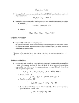 𝑁𝑇𝑝 ≤ 𝑛𝑡𝑚 ; ∀ 𝑝 ∈ 𝑃
4. Como política,la empresano puede despedirmásdel 20% de lostrabajadoresque hay en
el periodo anterior.
𝑂𝐷 𝑝 ≤ 𝑝𝑑 ∗ 𝑁𝑇𝑝−1 ; ∀ 𝑝 ∈ 𝑃
5. La empresanopuede despedirauntrabajadorsi nollevacomomínimo3mesesde trabajo.
a. Para p=0,1,2
𝑂𝐷 𝑝 = 0 ; ∀ 𝑝 ∈ 𝑃/𝑝 = 0,1,2
b. Para p ≥ 3
𝑂𝐷 𝑝 ≤ 𝑁𝑇𝑝−1 − 𝑂𝐶 𝑝−1 − 𝑂𝐶 𝑝−2; ∀ 𝑝 ∈ 𝑃
SECCIONB: PRODUCCION
6. Capacidad de producción en tiempo regular
Un operariocontratadosóloesproductivodespuésdelprimerperiodo:enelprimerperiodo
no es productivo, en el segundo periodo es productivo en un 70% y del tercer periodo en
adelante es 100% productivo.
∑ 𝑡𝑝 𝑖 ∗ 𝑋𝑖𝑝
𝑖∈𝐼
= ((𝑂𝐶 𝑝 ∗ 𝑝𝑝1)+ (𝑂𝐶 𝑝−1 ∗ 𝑝𝑝2)+ (𝑁𝑇( 𝑝) − 𝑂𝐶 𝑝 − 𝑂𝐶 𝑝−1)∗ 𝑝𝑝3)∗ 𝑛𝑡𝑢 ∗ 𝑑ℎ 𝑝 ∗ ℎ𝑡; ∀𝑝 ∈ 𝑃
SECCIONC: INVENTARIOS
7. Inventarioencada periodo: La empresatiene uninventarioinicial de 2.500 Computadores
y 1.500 Televisores al comienzo de Enero de 2013. Se debe tener un inventario (de
seguridad) al final de los meses de mayo y agosto de al menos el 10% de la demanda de
cada mes para cada producto.
𝐼𝑖𝑝 = 𝐼𝑖𝑝−1 + 𝑋𝑖𝑝 + 𝑌𝑖𝑝 − 𝑑𝑖𝑝 − 𝐹𝑖𝑝−1 + 𝐹𝑖𝑝 ; ∀𝑖 ∈ 𝐼; ∀𝑝 ∈ 𝑃
a. Para el periodo p=0
𝐹𝑖𝑝 = 0 , 𝐼𝑖𝑝 = 𝑖𝑖 𝑖 ; ∀𝑖 ∈ 𝐼; ∀𝑝 ∈ 𝑃/𝑝 = 0
b. Para los periodos p=5,8
𝐼𝑖𝑝 ≥ 0.1 ∗ 𝑑𝑖𝑝+1 ; ∀𝑖 ∈ 𝐼; ∀𝑝 ∈ 𝑃/𝑝 = 5,8
c. El inventario al final del mes de diciembre del 2013 debe ser cero para cada
producto: Para el periodo p=12
𝐼𝑖𝑝 = 0 ; ∀𝑖 ∈ 𝐼; ∀𝑝 ∈ 𝑃/𝑝 = 12
 