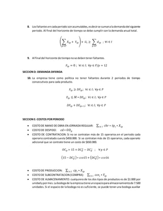 8. Losfaltantesencadaperiodo sonacumulables,esdecirse sumanalademandadel siguiente
periodo. Al final del horizonte de tiempo se debe cumplir con la demanda anual total.
(∑ 𝑋𝑖𝑝 + 𝑌𝑖𝑝
𝑝 ∈𝑃
)+ 𝑖𝑖𝑖 ≥ ∑ 𝑑𝑖𝑝
𝑝 ∈𝑃
; ∀𝑖 ∈ 𝐼
9. Al final del horizonte de tiemponose debentener faltantes.
𝐹𝑖𝑝 = 0 ; ∀𝑖 ∈ 𝐼; ∀𝑝 ∈ 𝑃/𝑝 = 12
SECCIOND: DEMANDA DIFERIDA
10. La empresa tiene como política no tener faltantes durante 2 periodos de tiempo
consecutivos para cada producto.
𝐹𝑖𝑝 ≥ 𝐷𝐹𝑖𝑝; ∀𝑖 ∈ 𝐼; ∀𝑝 ∈ 𝑃
𝐹𝑖𝑝 ≤ 𝑀 ∗ 𝐷𝐹𝑖𝑝; ∀𝑖 ∈ 𝐼; ∀𝑝 ∈ 𝑃
𝐷𝐹𝑖𝑝 + 𝐷𝐹𝑖𝑝−1; ∀𝑖 ∈ 𝐼; ∀𝑝 ∈ 𝑃
SECCIONE: COSTOS POR PERIODO
 COSTODE MANO DE OBRA EN JORNADA REGULAR: ∑ 𝑐ℎ𝑟 ∗ 𝑡𝑝𝑖 ∗ 𝑋𝑖𝑝𝑖 ∈ 𝐼
 COSTODE DESPIDO: 𝑐𝑑 ∗ 𝑂𝐷 𝑝
 COSTO DE CONTRATACION: Si no se contratan más de 15 operarios en el periodo cada
operario contratado cuesta $450.000. Si se contratan más de 15 operarios, cada operario
adicional que se contrate tiene un costo de $650.000.
𝑂𝐶 𝑝 = 15 + 𝐷𝐶 𝑝
+ − 𝐷𝐶 𝑝
− ; ∀ 𝑝 ∈ 𝑃
(15 − 𝐷𝐶 𝑝
−) ∗ 𝑐𝑐𝑜15 + ( 𝐷𝐶 𝑝
+) ∗ 𝑐𝑐𝑜16
 COSTODE PRODUCCION: ∑ 𝑐𝑝𝑖 ∗ 𝑋𝑖𝑝𝑖 ∈ 𝐼
 COSTODE SUBCONTRATACION (COMPRA): ∑ 𝑐𝑐𝑒𝑖 ∗ 𝑌𝑖𝑝𝑖 ∈ 𝐼
 COSTO DE ALMACENAMIENTO: cualquiera de los dos tipos de productos es de $1.000 por
unidadypormes.Labodegade laempresatieneunespacioparaalmacenamientode 7.500
unidades. Si el espacio de la bodega no es suficiente, se puede tener una bodega auxiliar
 