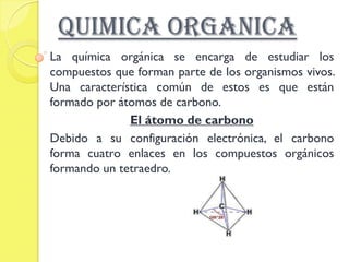 QUIMICA ORGANICA
La química orgánica se encarga de estudiar los
compuestos que forman parte de los organismos vivos.
Una característica común de estos es que están
formado por átomos de carbono.
              El átomo de carbono
Debido a su configuración electrónica, el carbono
forma cuatro enlaces en los compuestos orgánicos
formando un tetraedro.
 